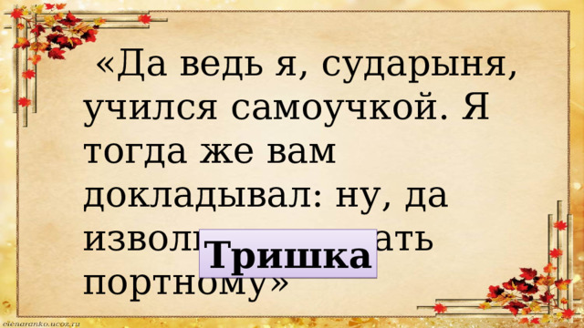  «Да ведь я, сударыня, учился самоучкой. Я тогда же вам докладывал: ну, да извольте отдавать портному» Тришка 