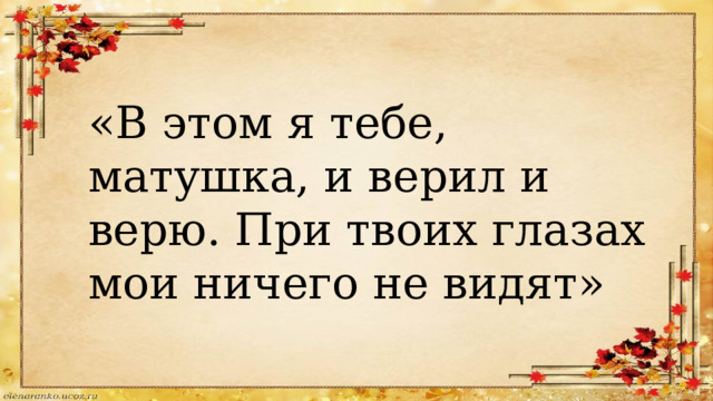 «В этом я тебе, матушка, и верил и верю. При твоих глазах мои ничего не видят» 