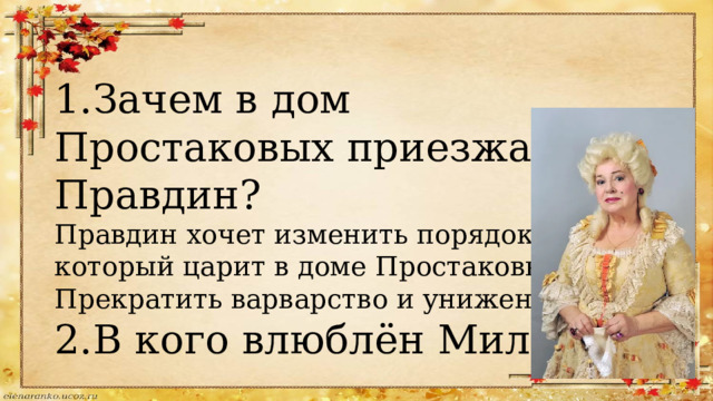 1.Зачем в дом Простаковых приезжает Правдин? Правдин хочет изменить порядок, который царит в доме Простаковых. Прекратить варварство и унижение. 2.В кого влюблён Милон? 