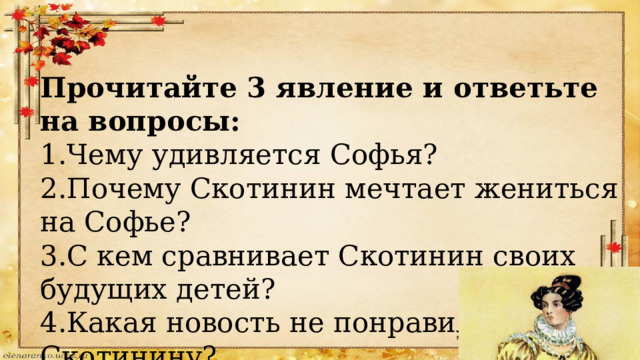 Прочитайте 3 явление и ответьте на вопросы: 1.Чему удивляется Софья? 2.Почему Скотинин мечтает жениться на Софье? 3.С кем сравнивает Скотинин своих будущих детей? 4.Какая новость не понравилась Скотинину? 