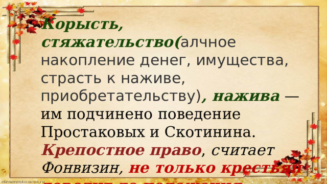 Корысть, стяжательство( алчное накопление денег, имущества, страсть к наживе, приобретательству) , нажива   — им подчинено поведение Простаковых и Скотинина. Крепостное право ,  считает Фонвизин,  не только крестьян доводит до положения безропотных рабов, но и помещиков оглупляет. 