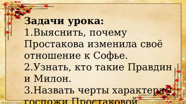 Задачи урока: 1.Выяснить, почему Простакова изменила своё отношение к Софье. 2.Узнать, кто такие Правдин и Милон. 3.Назвать черты характера госпожи Простаковой. 