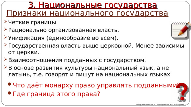 Признаки национального государства 3. Национальные государства Четкие границы. Рационально организованная власть. Унификация (единообразие во всем). Государственная власть выше церковной. Менее зависимы от церкви. Взаимоотношения подданных с государством. В основе развития культуры национальный язык, а не латынь, т.е. говорят и пишут на национальных языках  Что даёт монарху право управлять подданными? Где граница этого права? Автор: Михайлова Н.М.- преподаватель МАОУ «Лицей № 21» 
