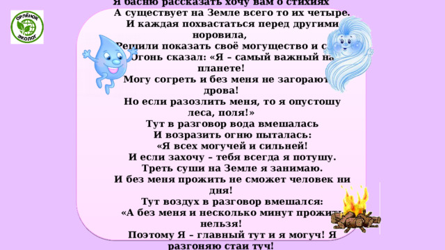 Басня «ЧЕТЫРЕ СТИХИИ» Я басню рассказать хочу вам о стихиях  А существует на Земле всего то их четыре.  И каждая похвастаться перед другими норовила,  Решили показать своё могущество и силу.  Огонь сказал: «Я – самый важный на планете!  Могу согреть и без меня не загораются дрова!  Но если разозлить меня, то я опустошу леса, поля!»  Тут в разговор вода вмешалась  И возразить огню пыталась:  «Я всех могучей и сильней!  И если захочу – тебя всегда я потушу.  Треть суши на Земле я занимаю.  И без меня прожить не сможет человек ни дня!  Тут воздух в разговор вмешался:  «А без меня и несколько минут прожить нельзя!  Поэтому Я – главный тут и я могуч! Я разгоняю стаи туч!  И много людям бед могу я принести!  Дома, мосты, строения снести 