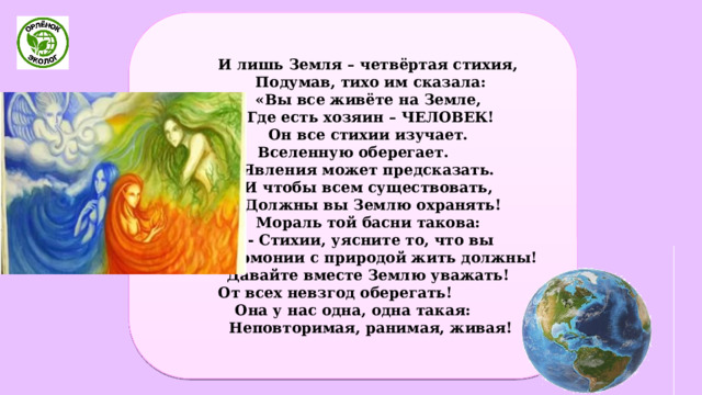  И лишь Земля – четвёртая стихия,  Подумав, тихо им сказала:  «Вы все живёте на Земле,  Где есть хозяин – ЧЕЛОВЕК!  Он все стихии изучает. Вселенную оберегает.  Явления может предсказать.  И чтобы всем существовать,  Должны вы Землю охранять!  Мораль той басни такова:  - Стихии, уясните то, что вы  В гармонии с природой жить должны!  Давайте вместе Землю уважать! От всех невзгод оберегать! Она у нас одна, одна такая:  Неповторимая, ранимая, живая! 