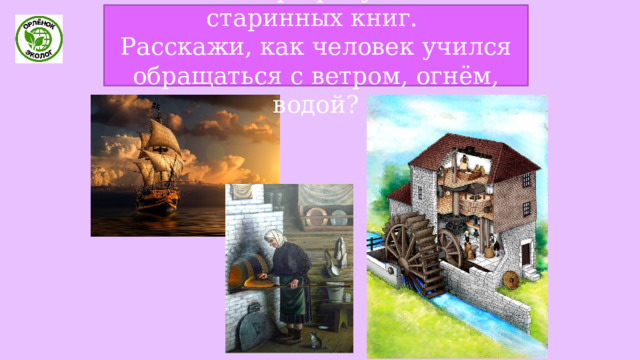 Рассмотри рисунки из старинных книг. Расскажи, как человек учился обращаться с ветром, огнём, водой? 