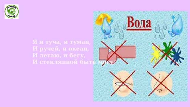   Я и туча, и туман,   И ручей, и океан,   И летаю, и бегу,   И стеклянной быть могу !   
