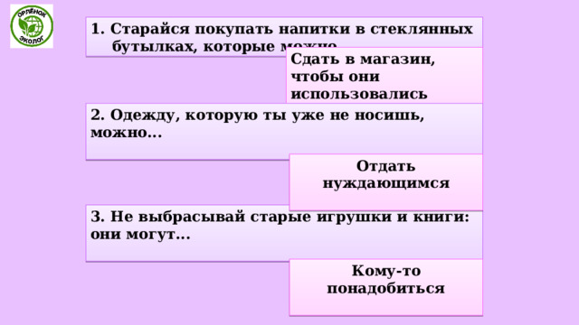 1. Старайся покупать напитки в стеклянных бутылках, которые можно... Сдать в магазин, чтобы они использовались много раз. 2. Одежду, которую ты уже не носишь, можно...  Отдать нуждающимся  3. Не выбрасывай старые игрушки и книги: они могут...  Кому-то понадобиться  
