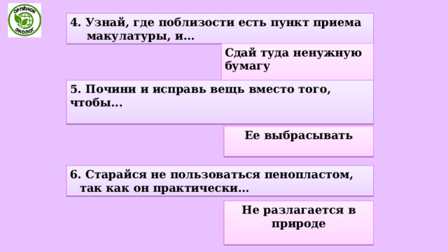 4. Узнай, где поблизости есть пункт приема макулатуры, и... Сдай туда ненужную бумагу  5. Почини и исправь вещь вместо того, чтобы...  Ее выбрасывать  6. Старайся не пользоваться пенопластом, так как он практически... Не разлагается в природе  