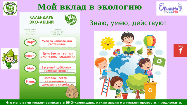Мой вклад в экологию Знаю, умею, действую! Март Уход за комнатными растениями День Земли – выпуск ЭКО-газеты «ЭКОЛЯТА» Апрель Весенний субботник «Зелёная весна» Май Посадка цветов на школьные и домашние клумбы Июнь  Что мы с вами можем записать в ЭКО-календарь, какие акции мы можем провести, предложите. 