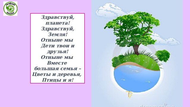 Здравствуй, планета!  Здравствуй, Земля!  Отныне мы   Дети твои и друзья!  Отныне мы   Вместе большая семья –  Цветы и деревья,   Птицы и я! 