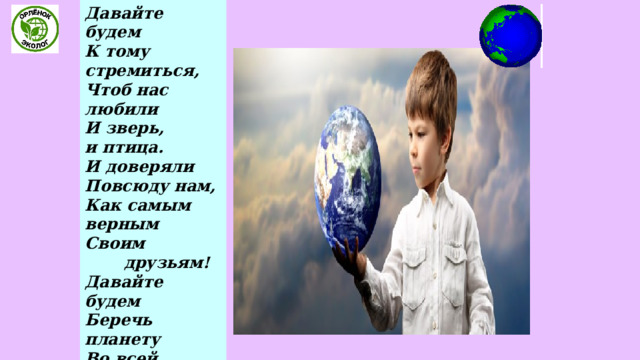 Давайте будем  К тому стремиться,  Чтоб нас любили  И зверь, и птица.  И доверяли  Повсюду нам,  Как самым верным  Своим         друзьям!  Давайте будем  Беречь планету  Во всей Вселенной  Похожей нету:  Во всей Вселенной  Совсем одна,  Что будет делать  Без нас  она?.. 