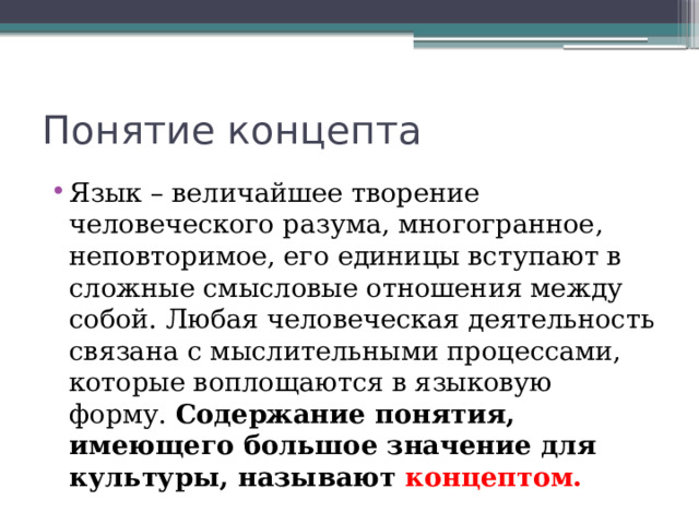 Понятие концепта Язык – величайшее творение человеческого разума, многогранное, неповторимое, его единицы вступают в сложные смысловые отношения между собой. Любая человеческая деятельность связана с мыслительными процессами, которые воплощаются в языковую форму. Содержание понятия, имеющего большое значение для культуры, называют концептом. 