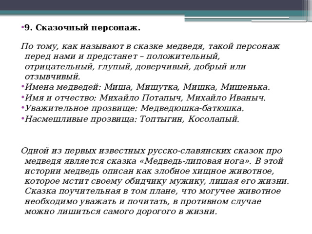  9. Сказочный персонаж. По тому, как называют в сказке медведя, такой персонаж перед нами и предстанет – положительный, отрицательный, глупый, доверчивый, добрый или отзывчивый. Имена медведей: Миша, Мишутка, Мишка, Мишенька. Имя и отчество: Михайло Потапыч, Михайло Иваныч. Уважительное прозвище: Медведюшка-батюшка. Насмешливые прозвища: Топтыгин, Косолапый.   Одной из первых известных русско-славянских сказок про медведя является сказка «Медведь-липовая нога». В этой истории медведь описан как злобное хищное животное, которое мстит своему обидчику мужику, лишая его жизни. Сказка поучительная в том плане, что могучее животное необходимо уважать и почитать, в противном случае можно лишиться самого дорогого в жизни. 