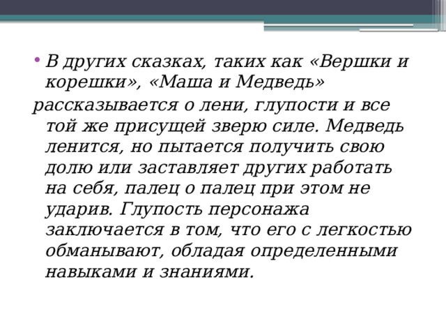  В других сказках, таких как «Вершки и корешки», «Маша и Медведь» рассказывается о лени, глупости и все той же присущей зверю силе. Медведь ленится, но пытается получить свою долю или заставляет других работать на себя, палец о палец при этом не ударив. Глупость персонажа заключается в том, что его с легкостью обманывают, обладая определенными навыками и знаниями. 