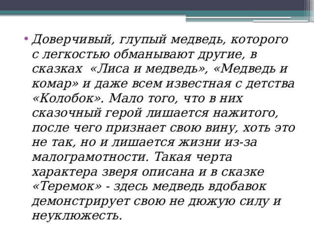 Доверчивый, глупый медведь, которого с легкостью обманывают другие, в сказках «Лиса и медведь», «Медведь и комар» и даже всем известная с детства «Колобок». Мало того, что в них сказочный герой лишается нажитого, после чего признает свою вину, хоть это не так, но и лишается жизни из-за малограмотности. Такая черта характера зверя описана и в сказке «Теремок» - здесь медведь вдобавок демонстрирует свою не дюжую силу и неуклюжесть. 