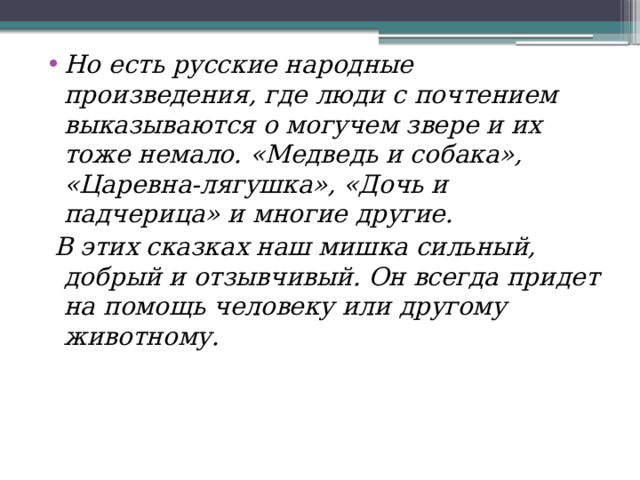 Но есть русские народные произведения, где люди с почтением выказываются о могучем звере и их тоже немало. «Медведь и собака», «Царевна-лягушка», «Дочь и падчерица» и многие другие.  В этих сказках наш мишка сильный, добрый и отзывчивый. Он всегда придет на помощь человеку или другому животному. 