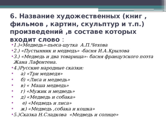 6. Название художественных (книг , фильмов , картин, скульптур и т.п.) произведений ,в составе которых входит слово : 1.)«Медведь»-пьеса-шутка А.П.Чехова 2.) «Пустынник и медведь» -басня И.А.Крылова 3.) «Медведь и два товарища»- басня французского поэта Жана Лафонтена. 4.)Русские народные сказки:  а) «Три медведя»  б) «Лиса и медведь»  в) « Маша медведь»  г) «Мужик и медведь»  д) «Медведь и собака»  е) «Медведь и лиса»  ж) «Медведь ,собака и кошка» 5.)Сказка Н.Сладкова «Медведь и солнце» 