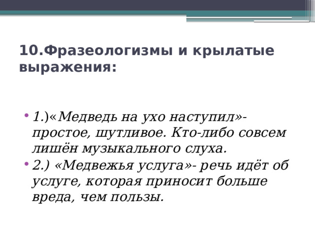 10.Фразеологизмы и крылатые выражения:    1. )« Медведь на ухо наступил»- простое, шутливое. Кто-либо совсем лишён музыкального слуха. 2.) «Медвежья услуга»- речь идёт об услуге, которая приносит больше вреда, чем пользы. 