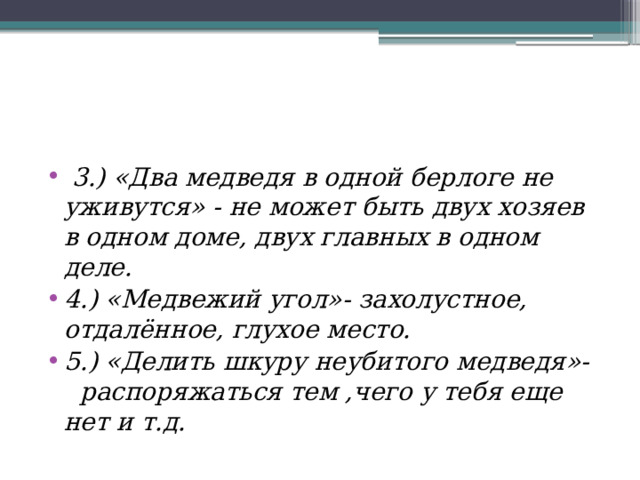  3.) «Два медведя в одной берлоге не уживутся» -  не может быть двух хозяев в одном доме, двух главных в одном деле. 4.) «Медвежий угол»- захолустное, отдалённое, глухое место. 5.) «Делить шкуру неубитого медведя»- распоряжаться тем ,чего у тебя еще нет и т.д. 