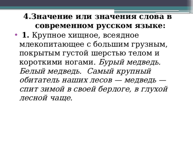 4.Значение или значения слова в современном русском языке:  1.  Крупное хищное, всеядное млекопитающее с большим грузным, покрытым густой шерстью телом и короткими ногами.  Бурый медведь. Белый медведь.    Самый крупный обитатель наших лесов — медведь — спит зимой в своей берлоге, в глухой лесной чаще. 