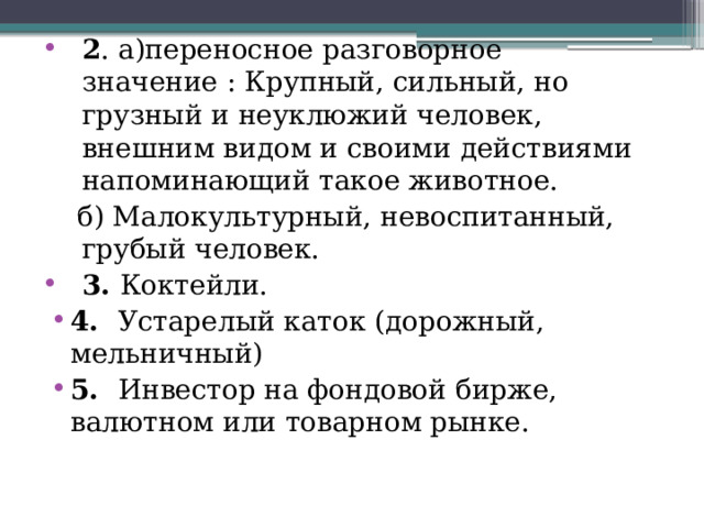 2 . а)переносное разговорное значение : Крупный, сильный, но грузный и неуклюжий человек, внешним видом и своими действиями напоминающий такое животное.  б) Малокультурный, невоспитанный, грубый человек. 3. Коктейли. 4. Устарелый каток (дорожный, мельничный) 5. Инвестор на фондовой бирже, валютном или товарном рынке. 