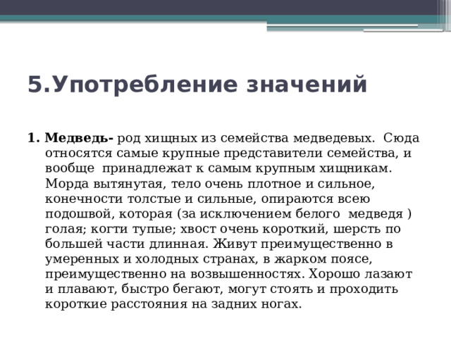 5.Употребление значений 1. Медведь- род хищных из семейства медведевых. Сюда относятся самые крупные представители семейства, и вообще принадлежат к самым крупным хищникам. Морда вытянутая, тело очень плотное и сильное, конечности толстые и сильные, опираются всею подошвой, которая (за исключением белого медведя ) голая; когти тупые; хвост очень короткий, шерсть по большей части длинная. Живут преимущественно в умеренных и холодных странах, в жарком поясе, преимущественно на возвышенностях. Хорошо лазают и плавают, быстро бегают, могут стоять и проходить короткие расстояния на задних ногах. 