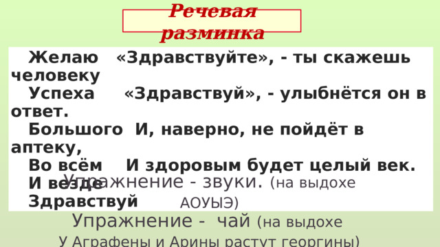 Речевая разминка  Желаю «Здравствуйте», - ты скажешь человеку  Успеха «Здравствуй», - улыбнётся он в ответ.  Большого И, наверно, не пойдёт в аптеку,  Во всём И здоровым будет целый век.  И везде  Здравствуй Упражнение - звуки . (на выдохе АОУЫЭ) Упражнение - чай (на выдохе У Аграфены и Арины растут георгины) Чтобы хорошо читать, надо правильно дышать 