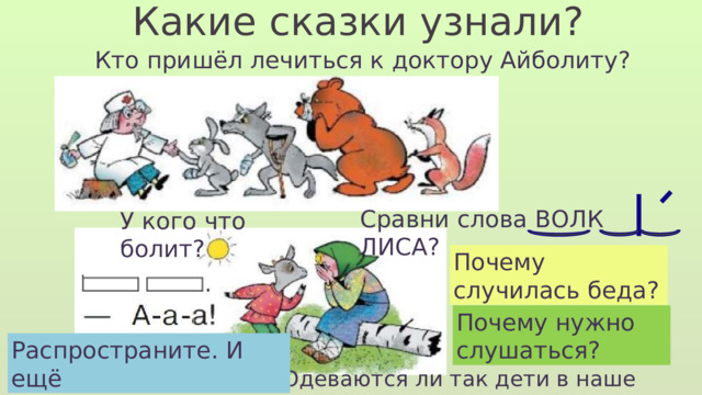 Какие сказки узнали? Кто пришёл лечиться к доктору Айболиту? Сравни слова ВОЛК ЛИСА? У кого что болит? На чём сидит Алёнушка? Почему случилась беда? Почему плачет Алёнушка? Почему нужно слушаться? Распространите. И ещё Как одета Алёнушка? Одеваются ли так дети в наше время? 