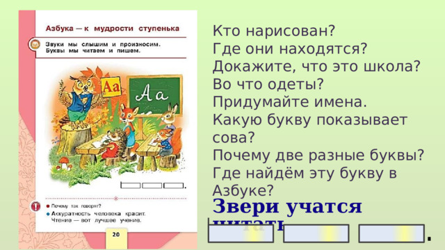 Кто нарисован? Где они находятся? Докажите, что это школа? Во что одеты? Придумайте имена. Какую букву показывает сова? Почему две разные буквы? Где найдём эту букву в Азбуке? Звери учатся читать. 