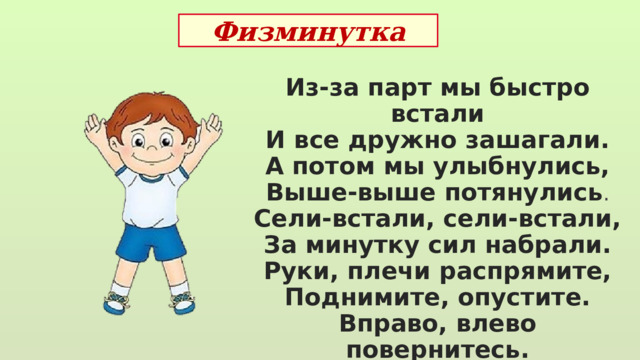 Физминутка Из-за парт мы быстро встали И все дружно зашагали. А потом мы улыбнулись, Выше-выше потянулись . Сели-встали, сели-встали, За минутку сил набрали. Руки, плечи распрямите, Поднимите, опустите. Вправо, влево повернитесь. Улыбнитесь и садитесь.  