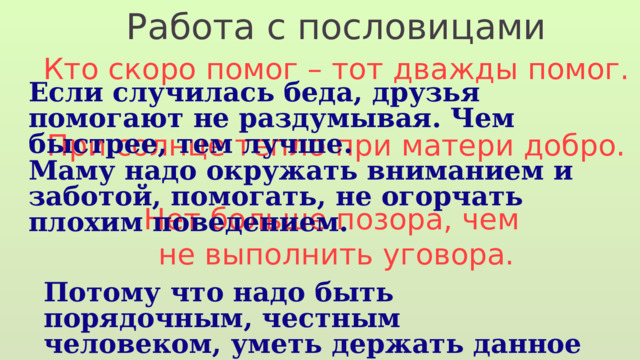 Работа с пословицами Кто скоро помог – тот дважды помог. При солнце тепло при матери добро. Нет больше позора, чем не выполнить уговора. Если случилась беда, друзья помогают не раздумывая. Чем быстрее, тем лучше. Маму надо окружать вниманием и заботой, помогать, не огорчать плохим поведением. Потому что надо быть порядочным, честным человеком, уметь держать данное слово. 