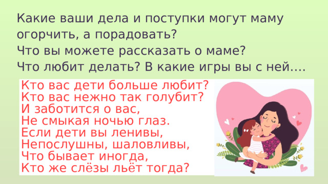 Какие ваши дела и поступки могут маму огорчить, а порадовать? Что вы можете рассказать о маме? Что любит делать? В какие игры вы с ней…. Кто вас дети больше любит? Кто вас нежно так голубит? И заботится о вас, Не смыкая ночью глаз. Если дети вы ленивы, Непослушны, шаловливы, Что бывает иногда, Кто же сл ё зы ль ё т тогда? 