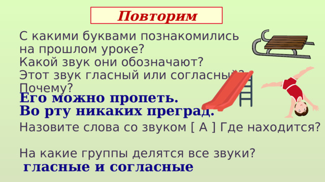 Повторим С какими буквами познакомились на прошлом уроке? Какой звук они обозначают? Этот звук гласный или согласный? Почему? Назовите слова со звуком [ А ] Где находится? На какие группы делятся все звуки?  Его можно пропеть. Во рту никаких преград.  гласные и согласные 