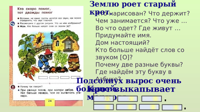 Землю роет старый крот. Кто нарисован? Что держит? Чем занимается? Что уже … Во что одет? Где живут … Придумайте имя. Дом настоящий? Кто больше найдёт слов со звуком [О]? Почему две разные буквы? Где найдём эту букву в Азбуке? Подсолнух вырос очень большой. Крот выкапывает морковь.  