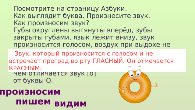 Посмотрите на страницу Азбуки. Как выглядит буква. Произнесите звук. Как произносим звук? Губы округлены вытянуты вперёд, зубы закрыты губами, язык лежит внизу, звук произносится голосом, воздух при выдохе не встречает никаких преград. Чем отличается звук [о] от буквы О.  Звук, который произносится с голосом и не встречает преград во рту ГЛАСНЫЙ. Он отмечается КРАСНЫМ. произносим пишем видим 