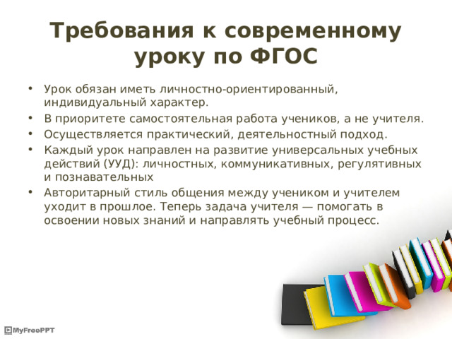 Требования к современному уроку по ФГОС Урок обязан иметь личностно-ориентированный, индивидуальный характер. В приоритете самостоятельная работа учеников, а не учителя. Осуществляется практический, деятельностный подход. Каждый урок направлен на развитие универсальных учебных действий (УУД): личностных, коммуникативных, регулятивных и познавательных Авторитарный стиль общения между учеником и учителем уходит в прошлое. Теперь задача учителя — помогать в освоении новых знаний и направлять учебный процесс. 