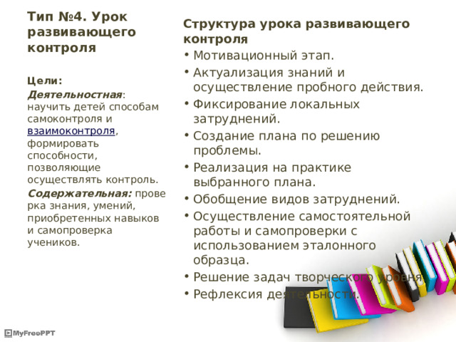 Тип №4. Урок развивающего контроля   Структура урока развивающего контроля Мотивационный этап. Актуализация знаний и осуществление пробного действия. Фиксирование локальных затруднений. Создание плана по решению проблемы. Реализация на практике выбранного плана. Обобщение видов затруднений. Осуществление самостоятельной работы и самопроверки с использованием эталонного образца. Решение задач творческого уровня. Рефлексия деятельности. Цели: Деятельностная : научить детей способам самоконтроля и  взаимоконтроля , формировать способности, позволяющие осуществлять контроль. Содержательная:  проверка знания, умений, приобретенных навыков и самопроверка учеников. 
