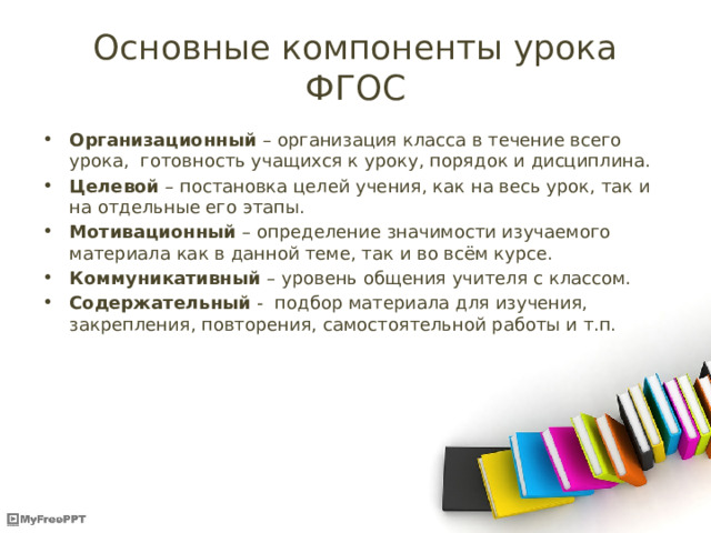 Основные компоненты урока ФГОС Организационный – организация класса в течение всего урока, готовность учащихся к уроку, порядок и дисциплина. Целевой – постановка целей учения, как на весь урок, так и на отдельные его этапы. Мотивационный – определение значимости изучаемого материала как в данной теме, так и во всём курсе. Коммуникативный – уровень общения учителя с классом. Содержательный - подбор материала для изучения, закрепления, повторения, самостоятельной работы и т.п. 