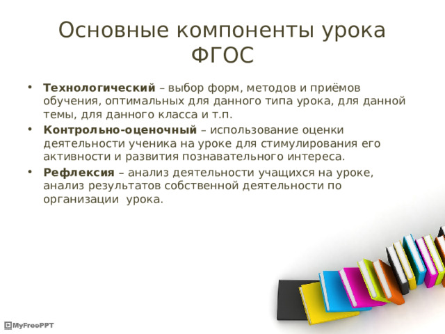 Основные компоненты урока ФГОС Технологический – выбор форм, методов и приёмов обучения, оптимальных для данного типа урока, для данной темы, для данного класса и т.п. Контрольно-оценочный – использование оценки деятельности ученика на уроке для стимулирования его активности и развития познавательного интереса. Рефлексия – анализ деятельности учащихся на уроке, анализ результатов собственной деятельности по организации урока. 