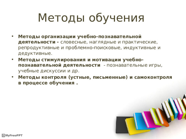 Методы обучения Методы  организации учебно-познавательной деятельности - словесные, наглядные и практические, репродуктивные и проблемно-поисковые, индуктивные и дедуктивные. Методы стимулирования и мотивации учебно-познавательной деятельности - познавательные игры, учебные дискуссии и др. Методы контроля (устные, письменные) и самоконтроля в процессе обучения . 