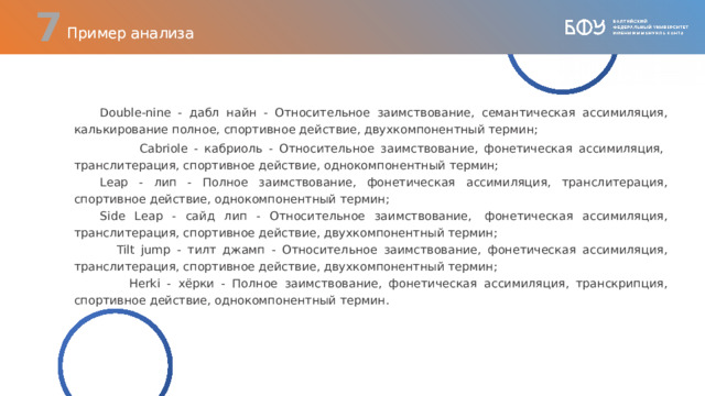  Пример анализа Double-nine - дабл найн - Относительное заимствование, семантическая ассимиляция, калькирование полное, спортивное действие, двухкомпонентный термин;  Cabriole - кабриоль - Относительное заимствование, фонетическая ассимиляция,  транслитерация, спортивное действие, однокомпонентный термин; Leap - лип - Полное заимствование, фонетическая ассимиляция, транслитерация, спортивное действие, однокомпонентный термин;  Side Leap - сайд лип - Относительное заимствование,  фонетическая ассимиляция, транслитерация, спортивное действие, двухкомпонентный термин;   Tilt jump - тилт джамп - Относительное заимствование, фонетическая ассимиляция, транслитерация, спортивное действие, двухкомпонентный термин;   Herki - хёрки - Полное заимствование, фонетическая ассимиляция, транскрипция, спортивное действие, однокомпонентный термин.  