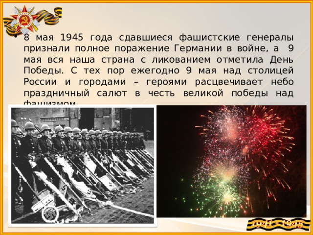 8 мая 1945 года сдавшиеся фашистские генералы признали полное поражение Германии в войне, а 9 мая вся наша страна с ликованием отметила День Победы. С тех пор ежегодно 9 мая над столицей России и городами – героями расцвечивает небо праздничный салют в честь великой победы над фашизмом. 