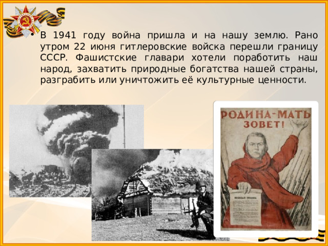 В 1941 году война пришла и на нашу землю. Рано утром 22 июня гитлеровские войска перешли границу СССР. Фашистские главари хотели поработить наш народ, захватить природные богатства нашей страны, разграбить или уничтожить её культурные ценности. 