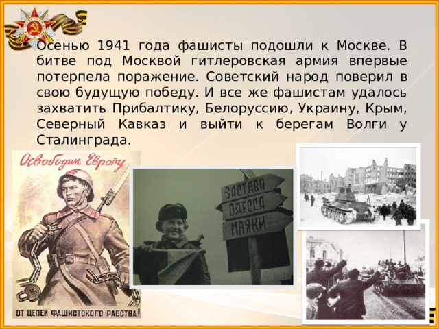 Осенью 1941 года фашисты подошли к Москве. В битве под Москвой гитлеровская армия впервые потерпела поражение. Советский народ поверил в свою будущую победу. И все же фашистам удалось захватить Прибалтику, Белоруссию, Украину, Крым, Северный Кавказ и выйти к берегам Волги у Сталинграда. 