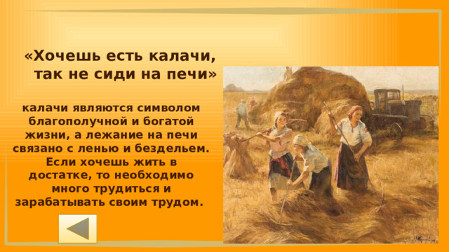 «Хочешь есть калачи, так не сиди на печи» калачи являются символом благополучной и богатой жизни, а лежание на печи связано с ленью и бездельем. Если хочешь жить в достатке, то необходимо много трудиться и зарабатывать своим трудом. 