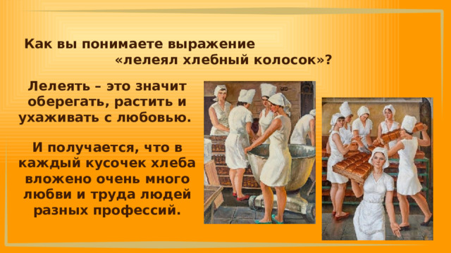 Как вы понимаете выражение «лелеял хлебный колосок»? Лелеять – это значит оберегать, растить и ухаживать с любовью. И получается, что в каждый кусочек хлеба вложено очень много любви и труда людей разных профессий. 