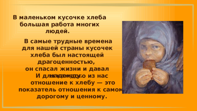 В маленьком кусочке хлеба большая работа многих людей.  В самые трудные времена для нашей страны кусочек хлеба был настоящей драгоценностью, он спасал жизни и давал надежду. И для каждого из нас отношение к хлебу — это показатель отношения к самому дорогому и ценному. 