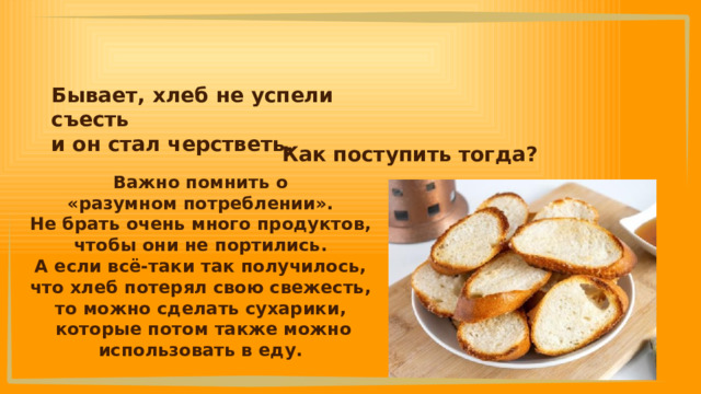 Бывает, хлеб не успели съесть и он стал черстветь.  Как поступить тогда? Важно помнить о «разумном потреблении». Не брать очень много продуктов, чтобы они не портились. А если всё-таки так получилось, что хлеб потерял свою свежесть, то можно сделать сухарики, которые потом также можно использовать в еду. 