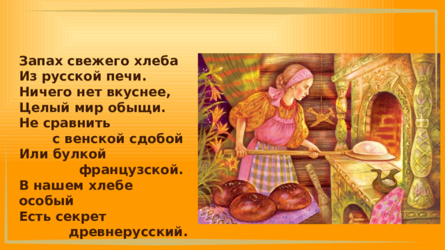 Запах свежего хлеба Из русской печи. Ничего нет вкуснее, Целый мир обыщи. Не сравнить с венской сдобой Или булкой французской. В нашем хлебе особый Есть секрет древнерусский. 
